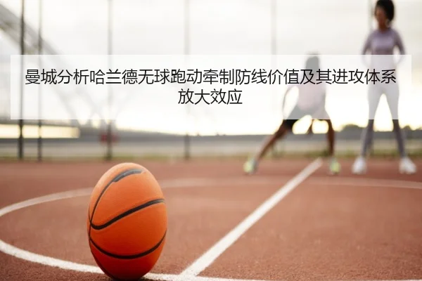曼城分析哈兰德无球跑动牵制防线价值及其进攻体系放大效应